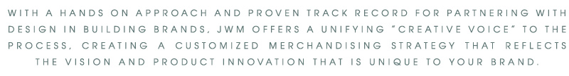 WITH A HANDS ON APPROACH AND PROVEN TRACK RECORD FOR PARTNERING WITH DESIGN IN BUILDING BRANDS, JWM OFFERS A UNIFYING “CREATIVE VOICE” TO THE PROCESS, CREATING A CUSTOMIZED MERCHANDISING STRATEGY THAT REFLECTS THE VISION AND PRODUCT INNOVATION THAT IS UNIQUE TO YOUR BRAND.